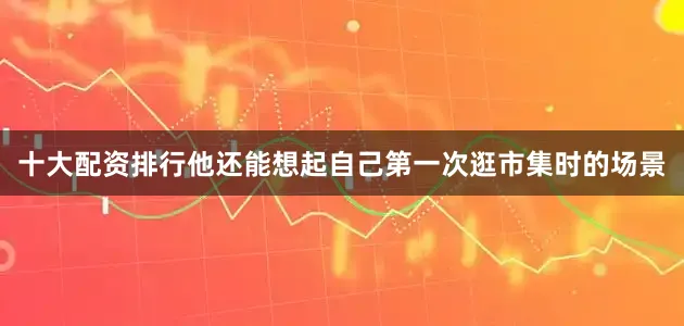 十大配资排行他还能想起自己第一次逛市集时的场景