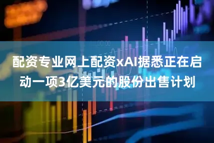 配资专业网上配资xAI据悉正在启动一项3亿美元的股份出售计划