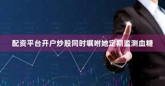 配资平台开户炒股同时嘱咐她定期监测血糖