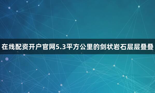 在线配资开户官网5.3平方公里的剑状岩石层层叠叠