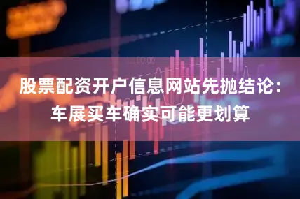 股票配资开户信息网站先抛结论：车展买车确实可能更划算