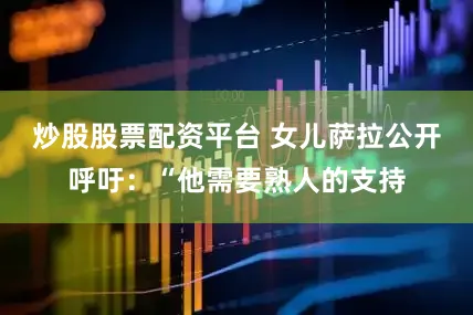 炒股股票配资平台 女儿萨拉公开呼吁：“他需要熟人的支持
