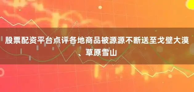 股票配资平台点评各地商品被源源不断送至戈壁大漠、草原雪山
